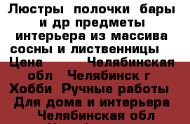 Люстры, полочки, бары и др предметы интерьера из массива сосны и лиственницы. › Цена ­ 800 - Челябинская обл., Челябинск г. Хобби. Ручные работы » Для дома и интерьера   . Челябинская обл.,Челябинск г.